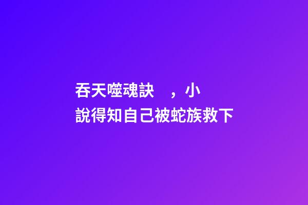 吞天噬魂訣，小說得知自己被蛇族救下
